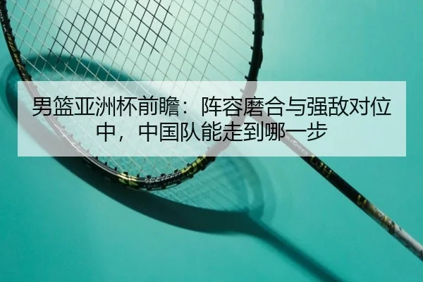 男篮亚洲杯前瞻：阵容磨合与强敌对位中，中国队能走到哪一步