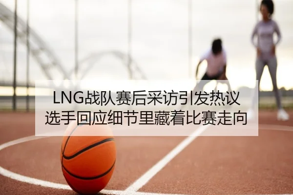 LNG战队赛后采访引发热议 选手回应细节里藏着比赛走向