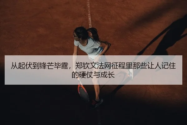 从起伏到锋芒毕露，郑钦文法网征程里那些让人记住的硬仗与成长